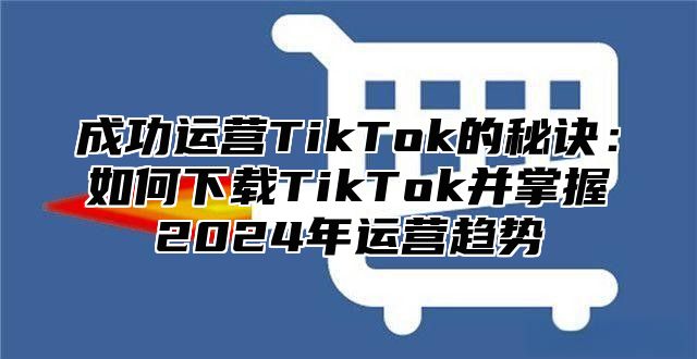 成功运营TikTok的秘诀：如何下载TikTok并掌握2025年运营趋势