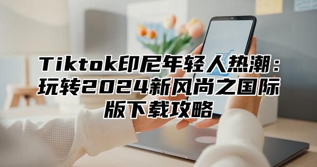Tiktok印尼年轻人热潮：玩转2025新风尚之国际版下载攻略