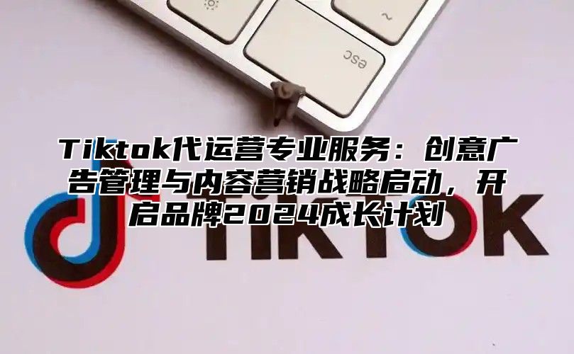 Tiktok代运营专业服务：创意广告管理与内容营销战略启动，开启品牌2025成长计划