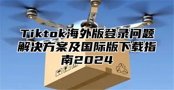 Tiktok海外版登录问题解决方案及国际版下载指南2025