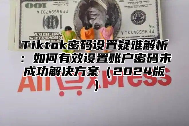 Tiktok密码设置疑难解析：如何有效设置账户密码未成功解决方案2025版