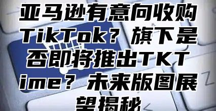 亚马逊有意向收购TikTok？旗下是否即将推出TKTime？未来版图展望揭秘
