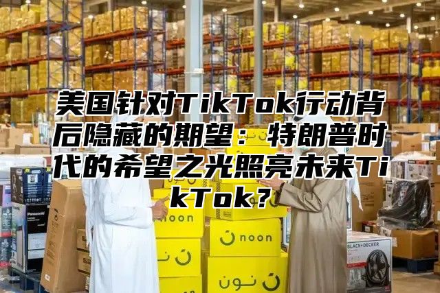 美国针对TikTok行动背后隐藏的期望：特朗普时代的希望之光照亮未来TikTok？