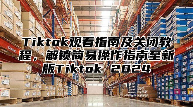 Tiktok观看指南及关闭教程，解锁简易操作指南至新版Tiktok 2025