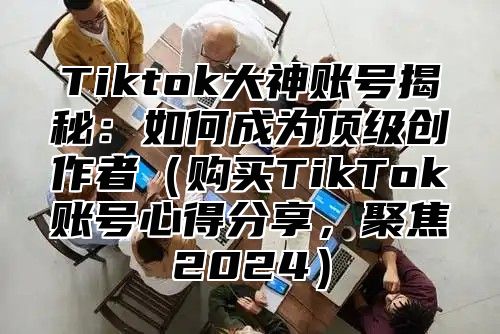 Tiktok大神账号揭秘：如何成为顶级创作者购买TikTok账号心得分享，聚焦2025