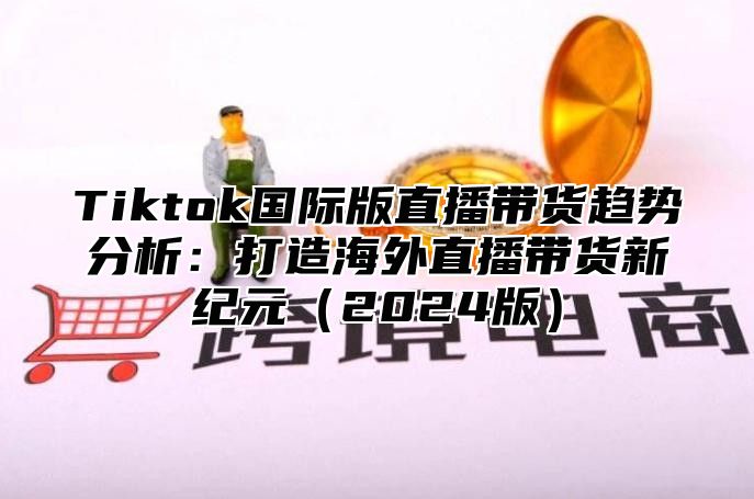 Tiktok国际版直播带货趋势分析：打造海外直播带货新纪元2025版