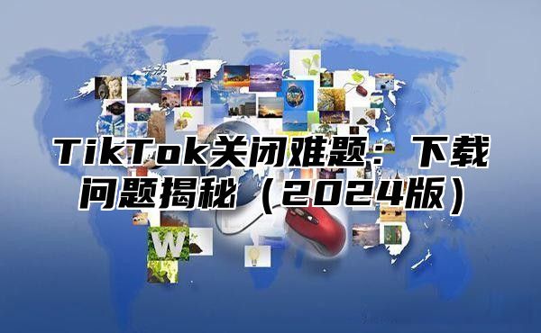 TikTok关闭难题：下载问题揭秘2025版