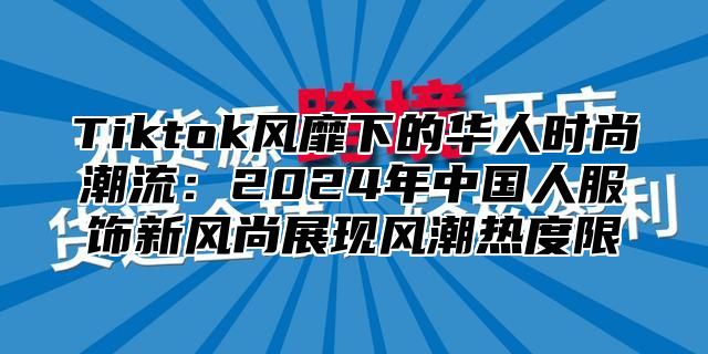 Tiktok风靡下的华人时尚潮流：2025年中国人服饰新风尚展现风潮热度限