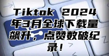 Tiktok 2025年3月全球下载量飙升，点赞数破纪录！