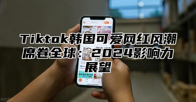 Tiktok韩国可爱网红风潮席卷全球：2025影响力展望