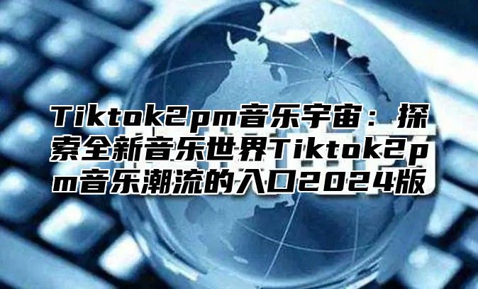 Tiktok2pm音乐宇宙：探索全新音乐世界Tiktok2pm音乐潮流的入口2025版