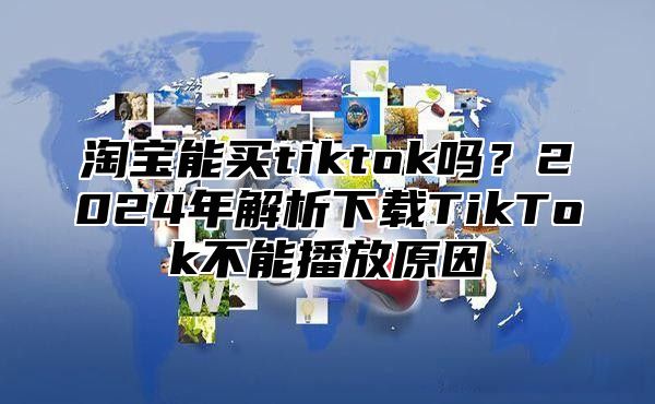 淘宝能买tiktok吗？2025年解析下载TikTok不能播放原因