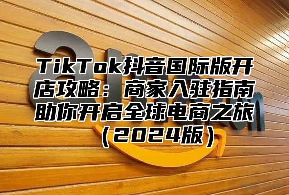 TikTok抖音国际版开店攻略：商家入驻指南助你开启全球电商之旅2025版