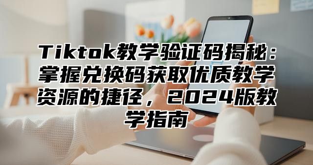 Tiktok教学验证码揭秘：掌握兑换码获取优质教学资源的捷径，2025版教学指南