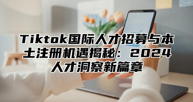 Tiktok国际人才招募与本土注册机遇揭秘：2025人才洞察新篇章