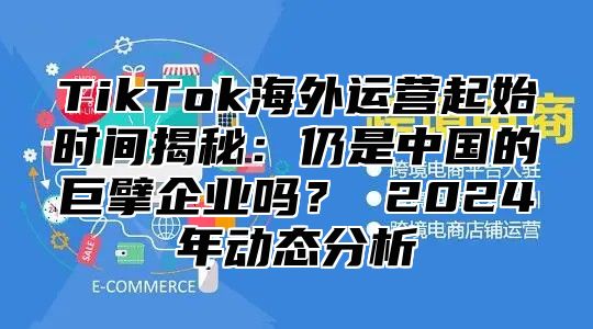 TikTok海外运营起始时间揭秘：仍是中国的巨擘企业吗？ 2025年动态分析