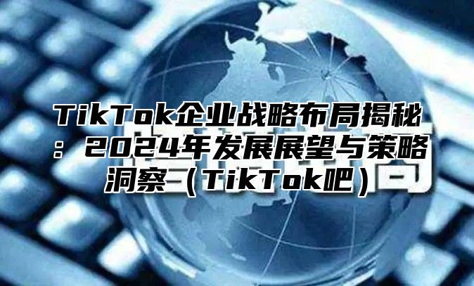 TikTok企业战略布局揭秘：2025年发展展望与策略洞察TikTok吧