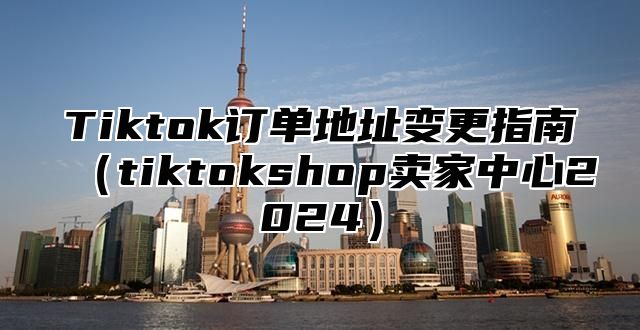 Tiktok订单地址变更指南tiktokshop卖家中心2025