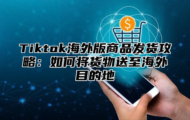 Tiktok海外版商品发货攻略：如何将货物送至海外目的地