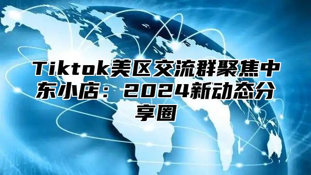 Tiktok美区交流群聚焦中东小店：2025新动态分享圈
