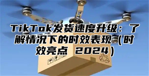 TikTok发货速度升级：了解情况下的时效表现时效亮点 2025