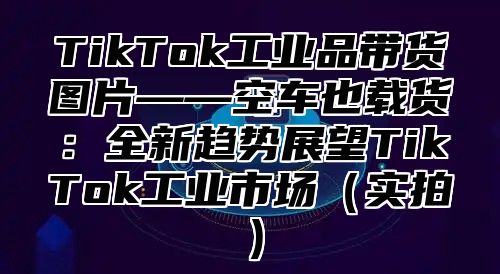 TikTok工业品带货图片——空车也载货：全新趋势展望TikTok工业市场实拍