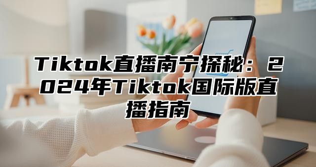 Tiktok直播南宁探秘：2025年Tiktok国际版直播指南