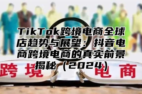 TikTok跨境电商全球店趋势与展望：抖音电商跨境电商的真实前景揭秘2025
