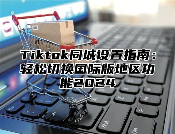 Tiktok同城设置指南：轻松切换国际版地区功能2025