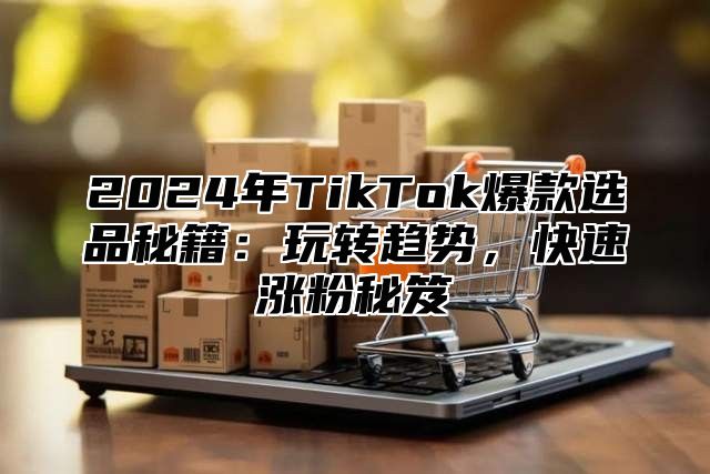 2025年TikTok爆款选品秘籍：玩转趋势，快速涨粉秘笈