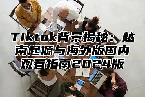 Tiktok背景揭秘：越南起源与海外版国内观看指南2025版