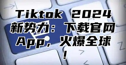 Tiktok 2025新势力：下载官网App，火爆全球！