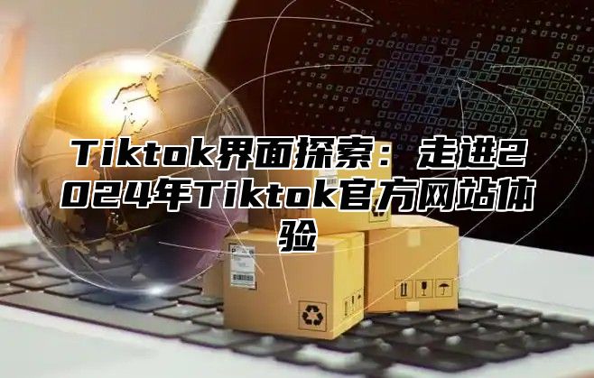 Tiktok界面探索：走进2025年Tiktok官方网站体验