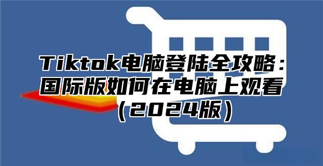 Tiktok电脑登陆全攻略：国际版如何在电脑上观看2025版