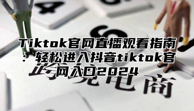 Tiktok官网直播观看指南：轻松进入抖音tiktok官网入口2025