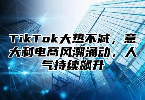 TikTok大热不减，意大利电商风潮涌动，人气持续飙升