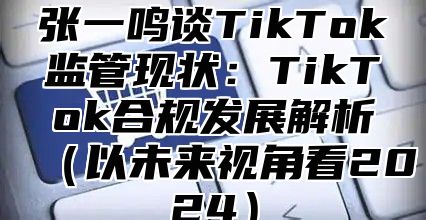 张一鸣谈TikTok监管现状：TikTok合规发展解析以未来视角看2025