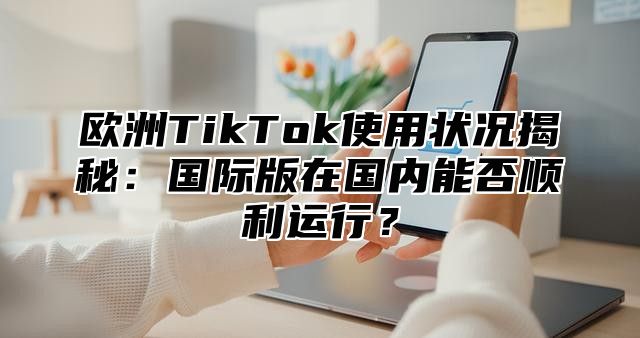 欧洲TikTok使用状况揭秘：国际版在国内能否顺利运行？