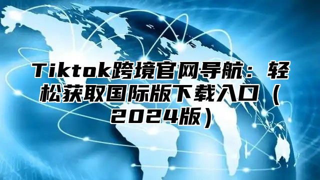 Tiktok跨境官网导航：轻松获取国际版下载入口2025版