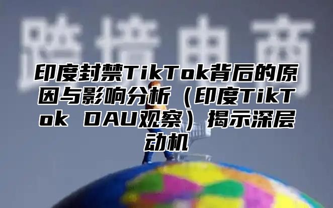 印度封禁TikTok背后的原因与影响分析印度TikTok DAU观察揭示深层动机