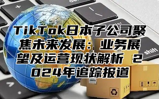 TikTok日本子公司聚焦未来发展：业务展望及运营现状解析 2025年追踪报道