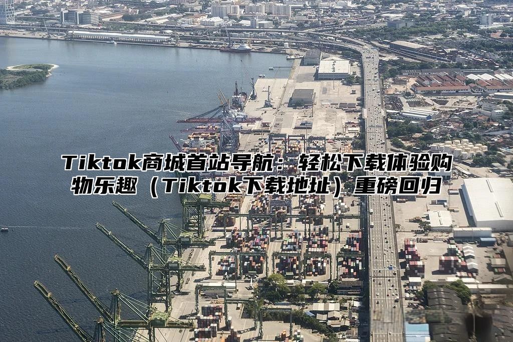 Tiktok商城首站导航：轻松下载体验购物乐趣Tiktok下载地址重磅回归