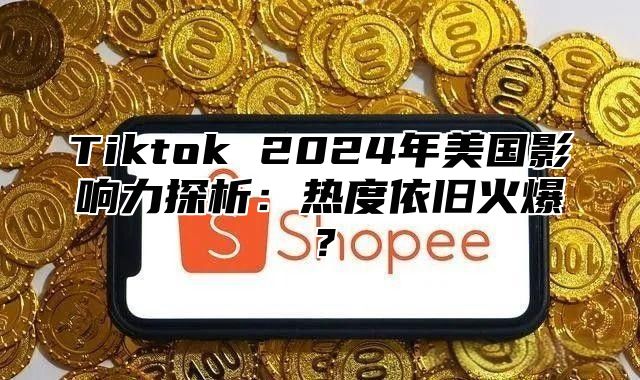 Tiktok 2025年美国影响力探析：热度依旧火爆？