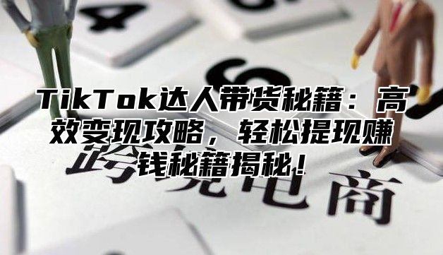 TikTok达人带货秘籍：高效变现攻略，轻松提现赚钱秘籍揭秘！