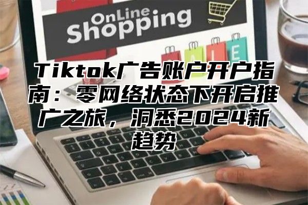 Tiktok广告账户开户指南：零网络状态下开启推广之旅，洞悉2025新趋势
