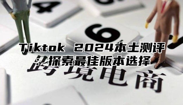 Tiktok 2025本土测评：探索最佳版本选择