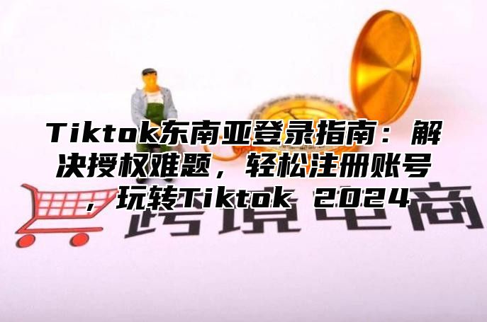 Tiktok东南亚登录指南：解决授权难题，轻松注册账号，玩转Tiktok 2025