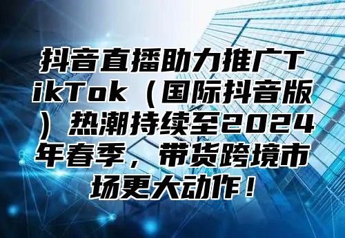 抖音直播助力推广TikTok国际抖音版热潮持续至2025年春季，带货跨境市场更大动作！