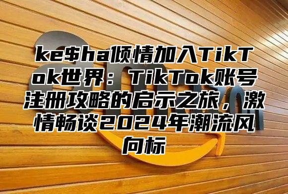 ke$ha倾情加入TikTok世界：TikTok账号注册攻略的启示之旅，激情畅谈2025年潮流风向标