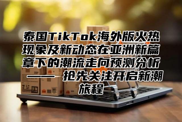 泰国TikTok海外版火热现象及新动态在亚洲新篇章下的潮流走向预测分析 —— 抢先关注开启新潮旅程